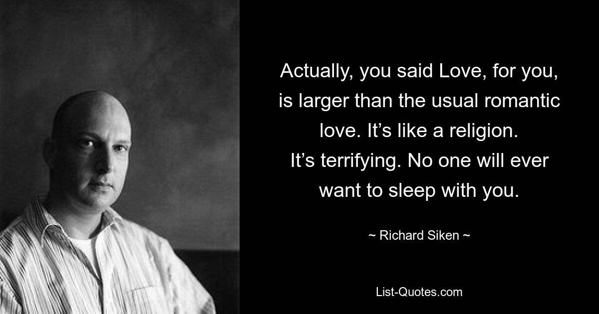 Actually, you said Love, for you, is larger than the usual romantic love. It’s like a religion. It’s terrifying. No one will ever want to sleep with you. — © Richard Siken