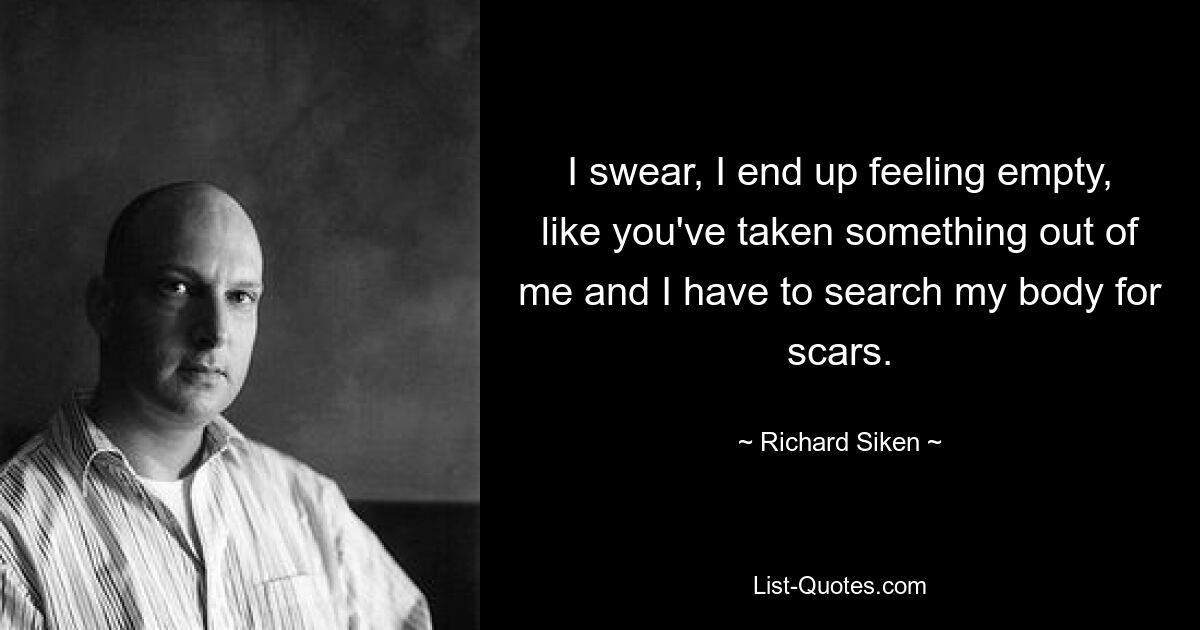 I swear, I end up feeling empty, like you've taken something out of me and I have to search my body for scars. — © Richard Siken