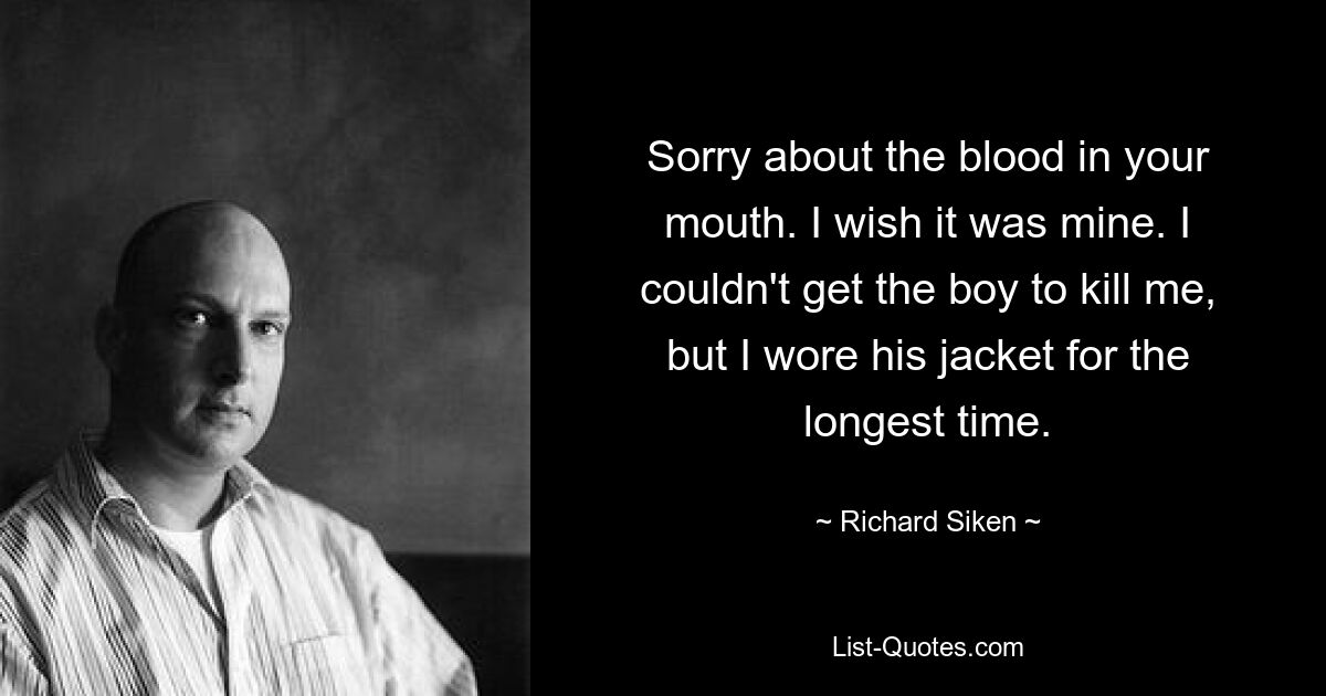 Sorry about the blood in your mouth. I wish it was mine. I couldn't get the boy to kill me, but I wore his jacket for the longest time. — © Richard Siken