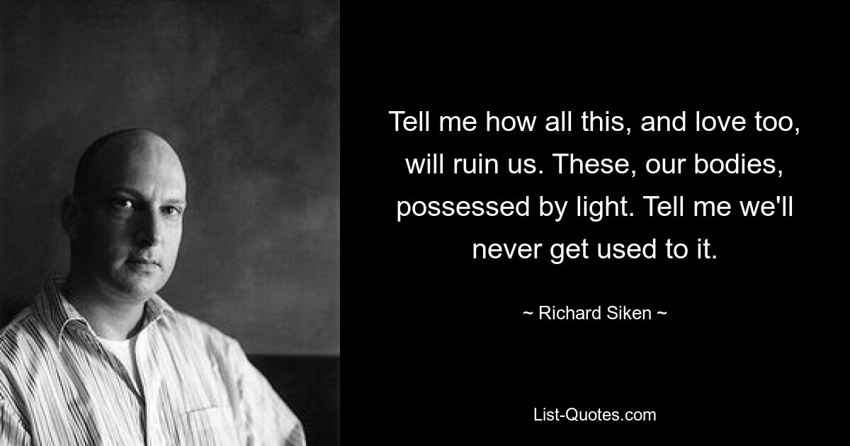 Tell me how all this, and love too, will ruin us. These, our bodies, possessed by light. Tell me we'll never get used to it. — © Richard Siken