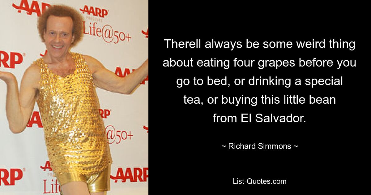 Therell always be some weird thing about eating four grapes before you go to bed, or drinking a special tea, or buying this little bean from El Salvador. — © Richard Simmons