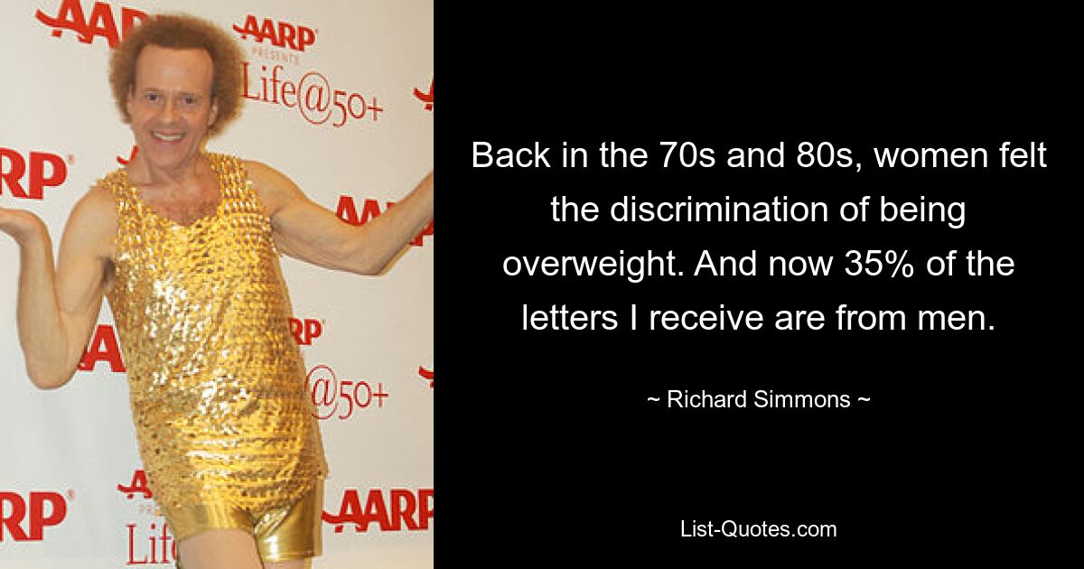 Back in the 70s and 80s, women felt the discrimination of being overweight. And now 35% of the letters I receive are from men. — © Richard Simmons