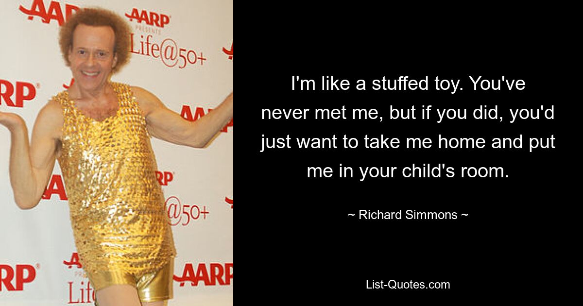 I'm like a stuffed toy. You've never met me, but if you did, you'd just want to take me home and put me in your child's room. — © Richard Simmons