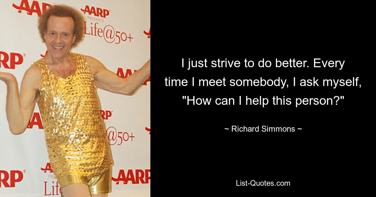 I just strive to do better. Every time I meet somebody, I ask myself, "How can I help this person?" — © Richard Simmons