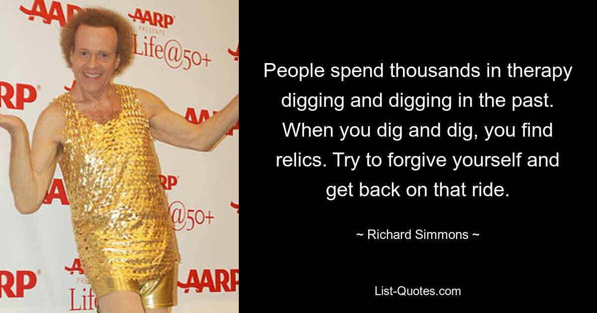 People spend thousands in therapy digging and digging in the past. When you dig and dig, you find relics. Try to forgive yourself and get back on that ride. — © Richard Simmons