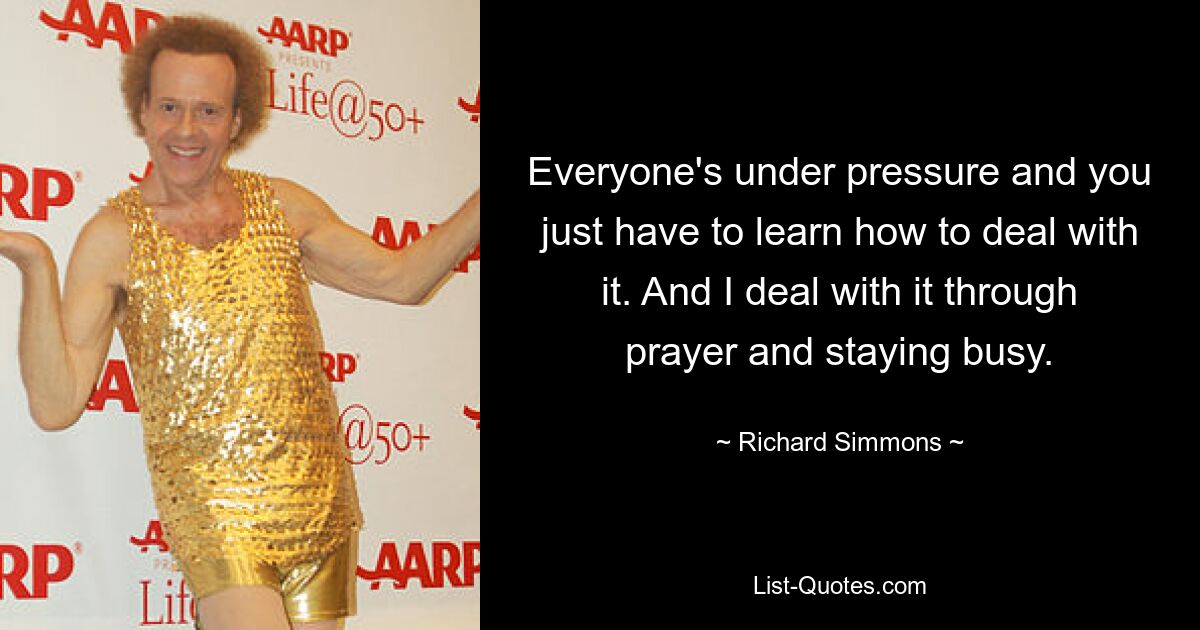 Everyone's under pressure and you just have to learn how to deal with it. And I deal with it through prayer and staying busy. — © Richard Simmons