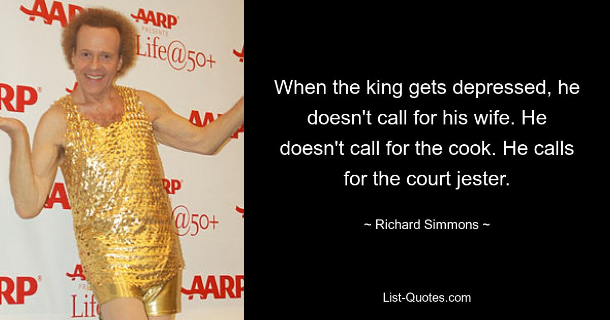 When the king gets depressed, he doesn't call for his wife. He doesn't call for the cook. He calls for the court jester. — © Richard Simmons