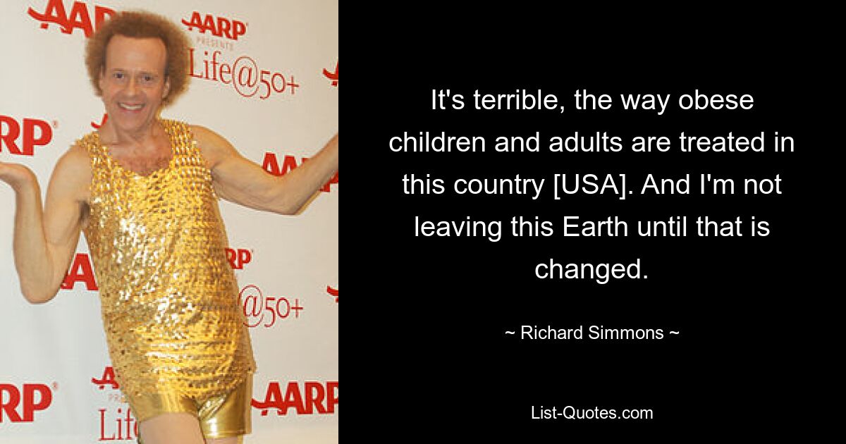 It's terrible, the way obese children and adults are treated in this country [USA]. And I'm not leaving this Earth until that is changed. — © Richard Simmons