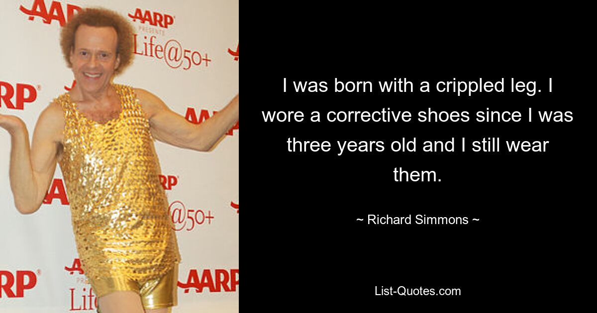 I was born with a crippled leg. I wore a corrective shoes since I was three years old and I still wear them. — © Richard Simmons