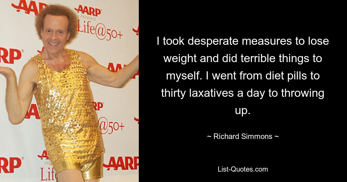 I took desperate measures to lose weight and did terrible things to myself. I went from diet pills to thirty laxatives a day to throwing up. — © Richard Simmons