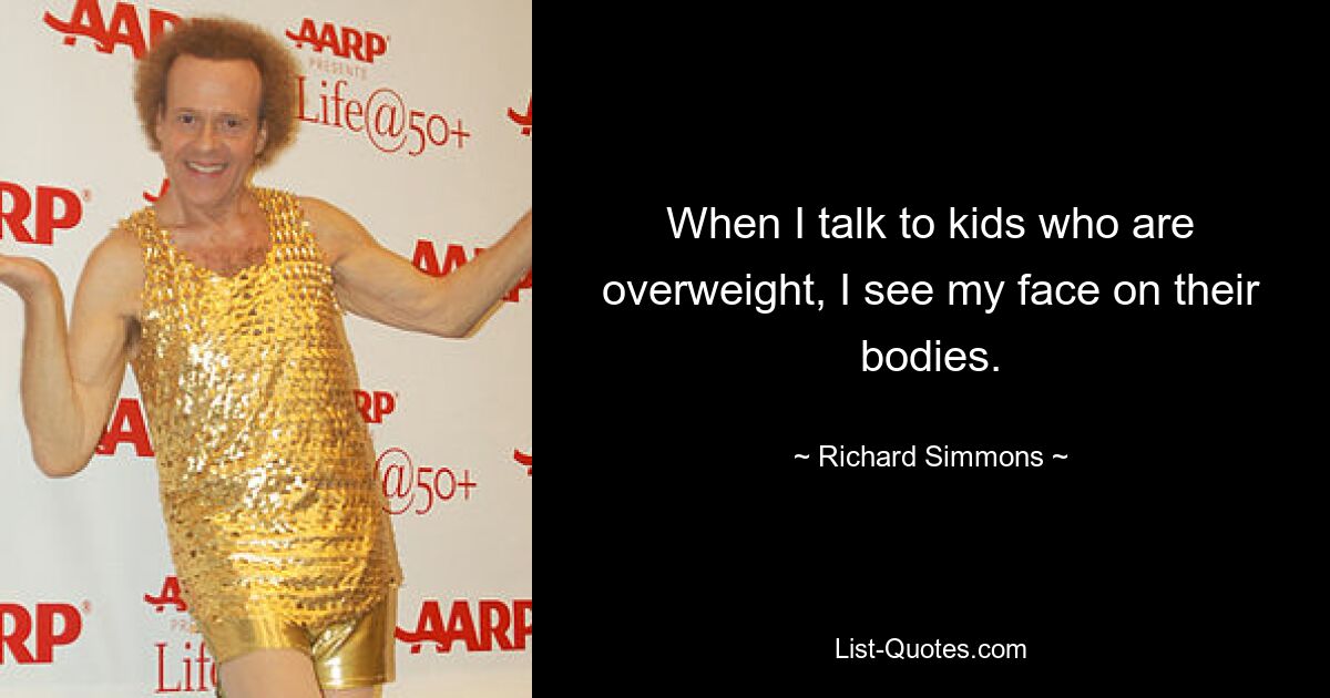 When I talk to kids who are overweight, I see my face on their bodies. — © Richard Simmons