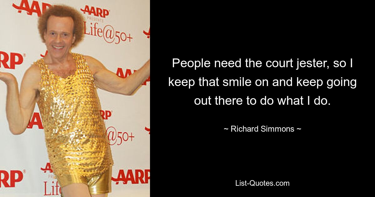 People need the court jester, so I keep that smile on and keep going out there to do what I do. — © Richard Simmons