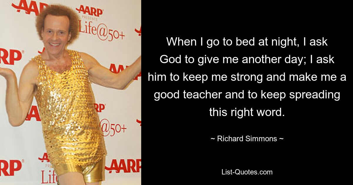 When I go to bed at night, I ask God to give me another day; I ask him to keep me strong and make me a good teacher and to keep spreading this right word. — © Richard Simmons