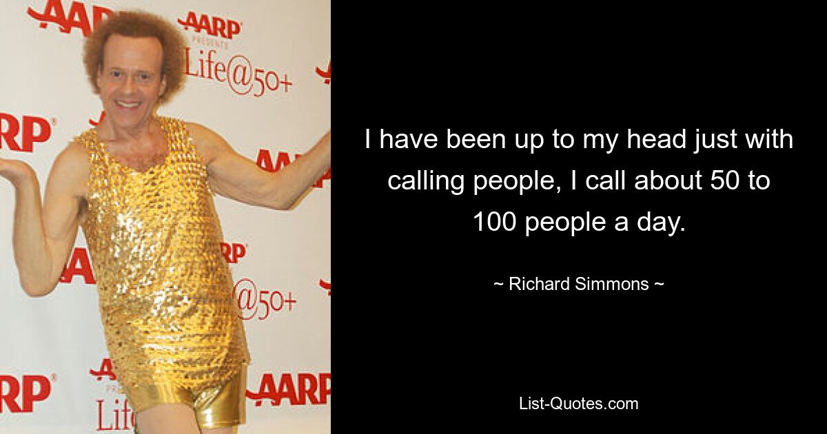 I have been up to my head just with calling people, I call about 50 to 100 people a day. — © Richard Simmons