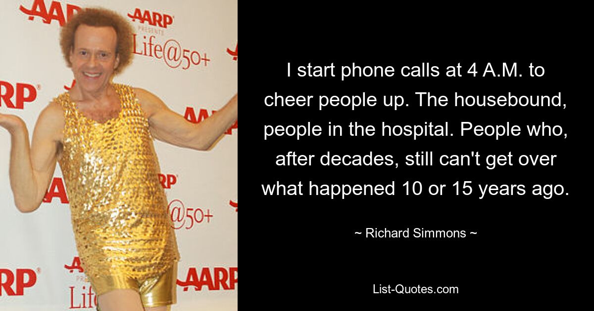 I start phone calls at 4 A.M. to cheer people up. The housebound, people in the hospital. People who, after decades, still can't get over what happened 10 or 15 years ago. — © Richard Simmons