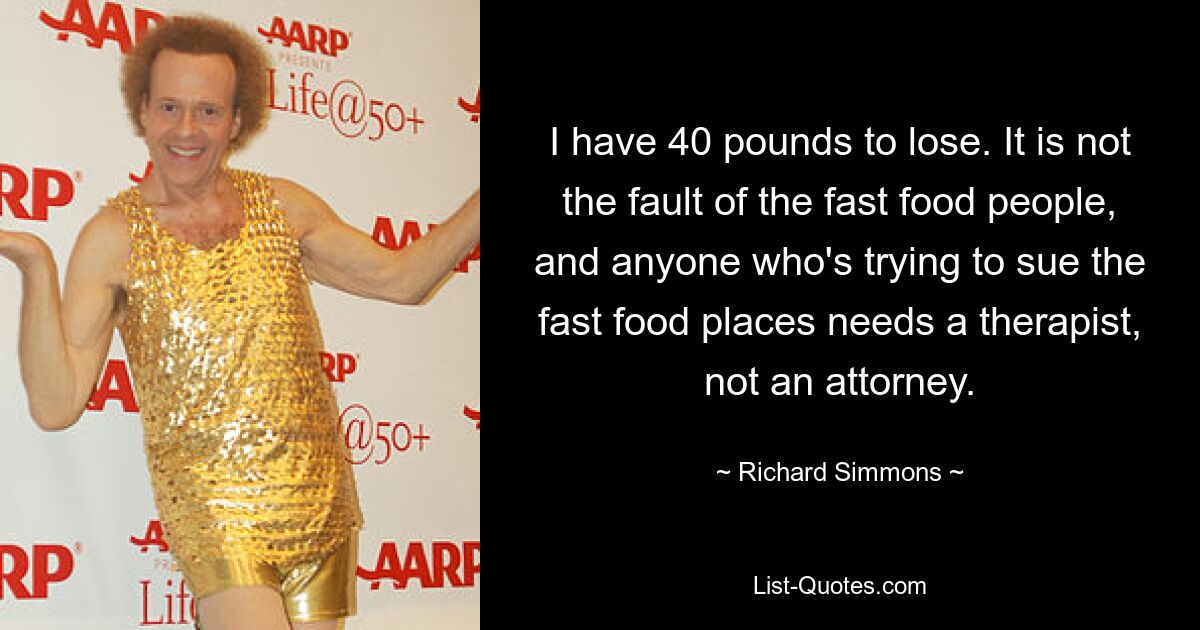 I have 40 pounds to lose. It is not the fault of the fast food people, and anyone who's trying to sue the fast food places needs a therapist, not an attorney. — © Richard Simmons