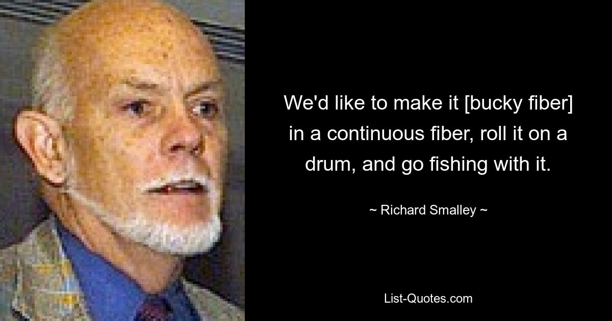 We'd like to make it [bucky fiber] in a continuous fiber, roll it on a drum, and go fishing with it. — © Richard Smalley