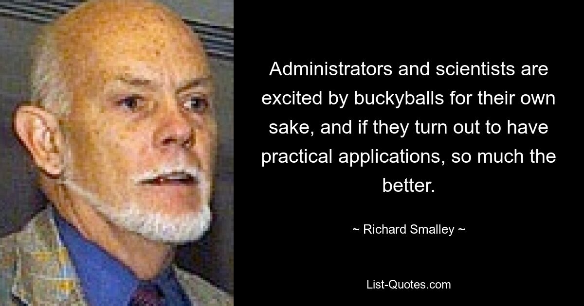 Administrators and scientists are excited by buckyballs for their own sake, and if they turn out to have practical applications, so much the better. — © Richard Smalley