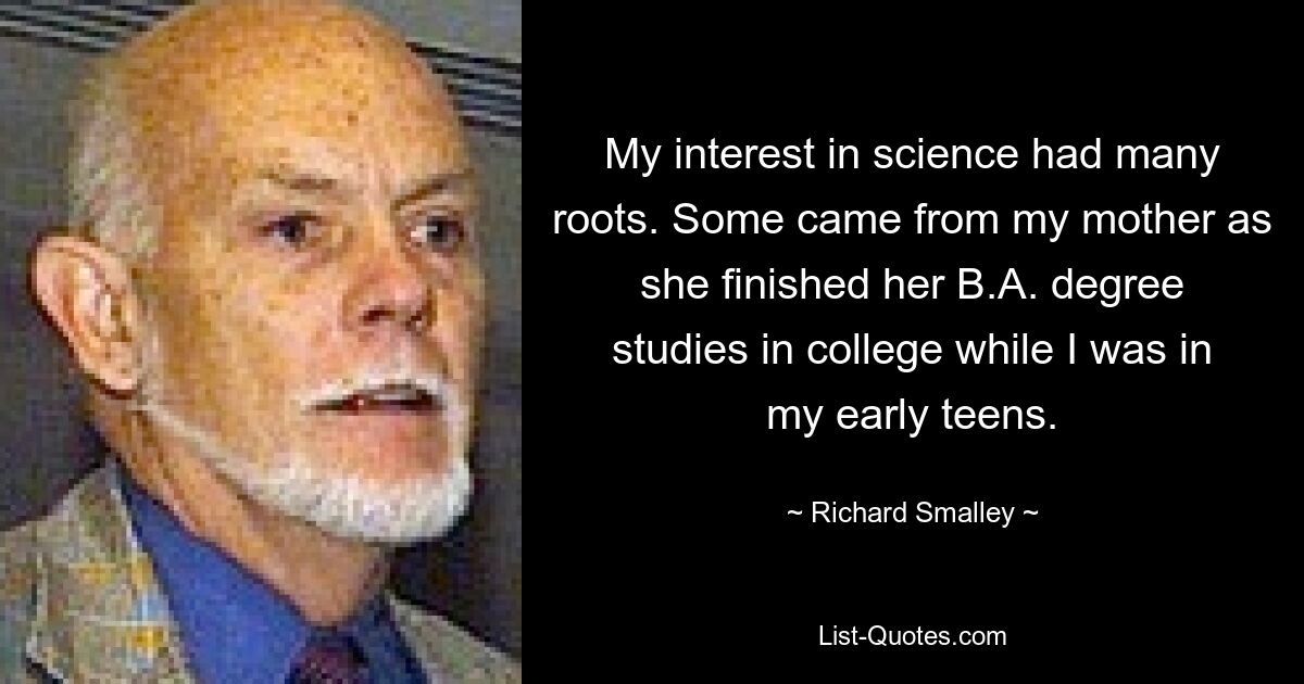 My interest in science had many roots. Some came from my mother as she finished her B.A. degree studies in college while I was in my early teens. — © Richard Smalley