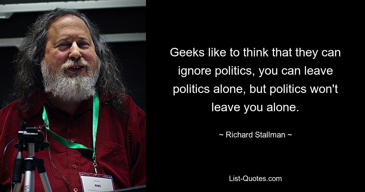 Geeks like to think that they can ignore politics, you can leave politics alone, but politics won't leave you alone. — © Richard Stallman