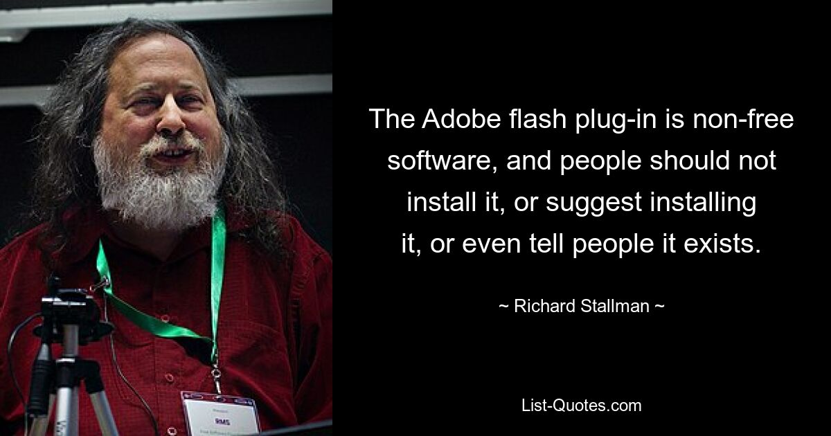 The Adobe flash plug-in is non-free software, and people should not install it, or suggest installing it, or even tell people it exists. — © Richard Stallman