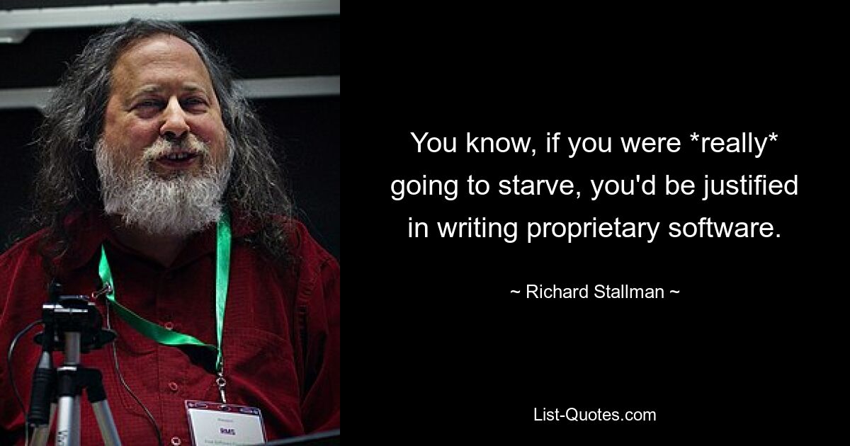 You know, if you were *really* going to starve, you'd be justified in writing proprietary software. — © Richard Stallman