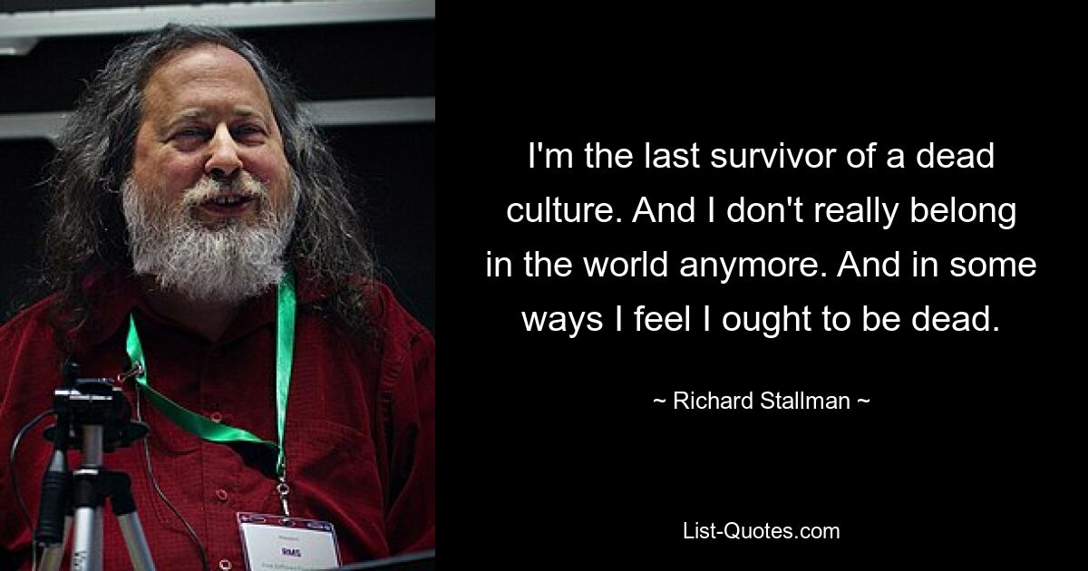 I'm the last survivor of a dead culture. And I don't really belong in the world anymore. And in some ways I feel I ought to be dead. — © Richard Stallman