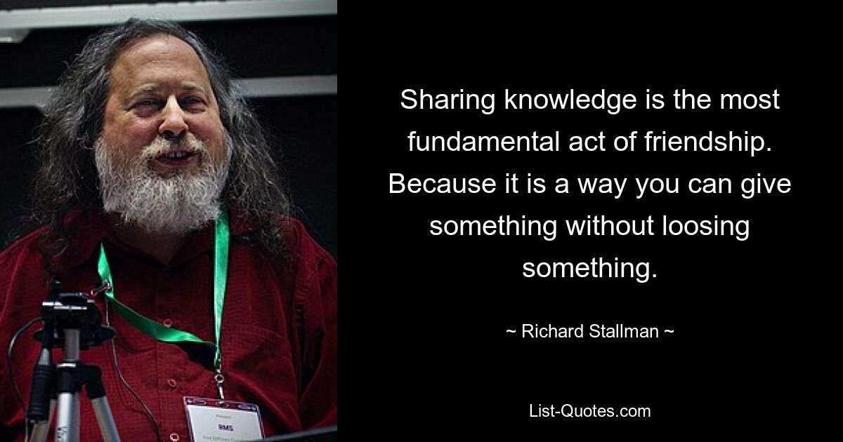 Sharing knowledge is the most fundamental act of friendship. Because it is a way you can give something without loosing something. — © Richard Stallman