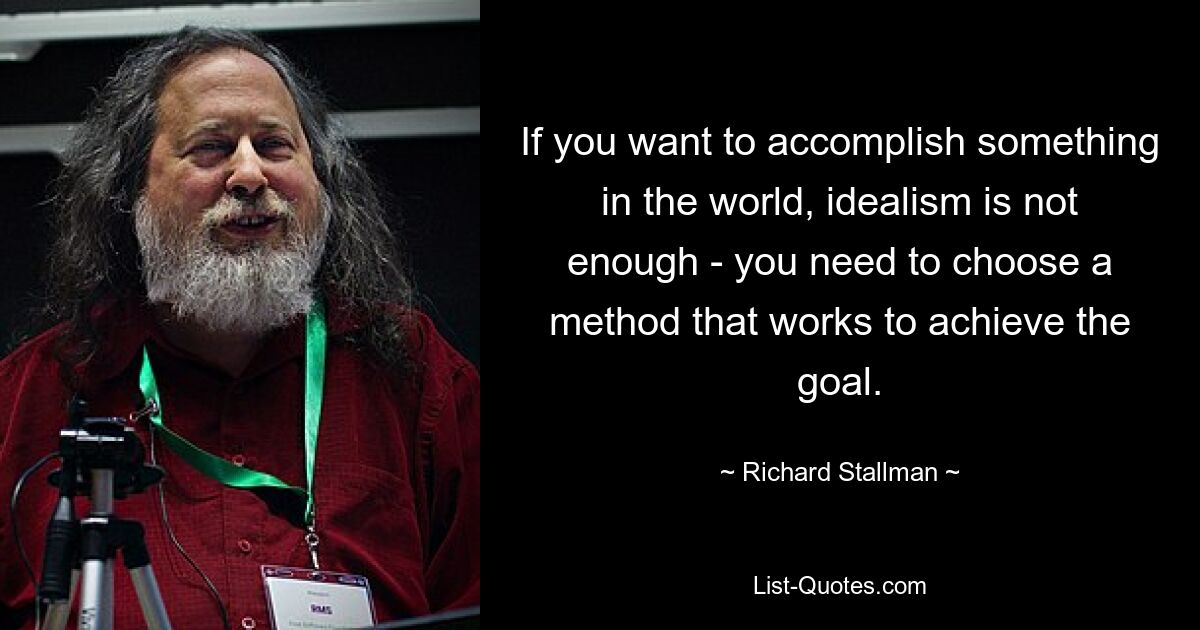 If you want to accomplish something in the world, idealism is not enough - you need to choose a method that works to achieve the goal. — © Richard Stallman