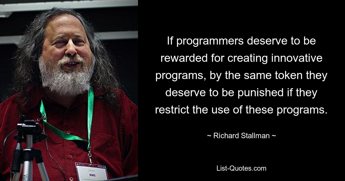 If programmers deserve to be rewarded for creating innovative programs, by the same token they deserve to be punished if they restrict the use of these programs. — © Richard Stallman