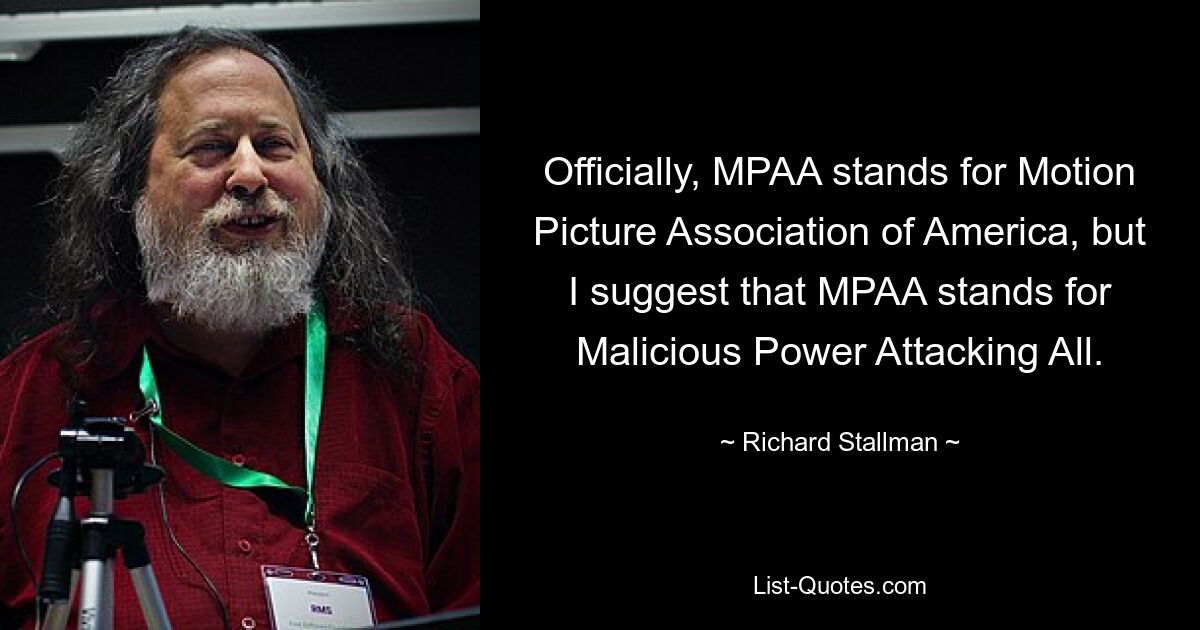 Officially, MPAA stands for Motion Picture Association of America, but I suggest that MPAA stands for Malicious Power Attacking All. — © Richard Stallman