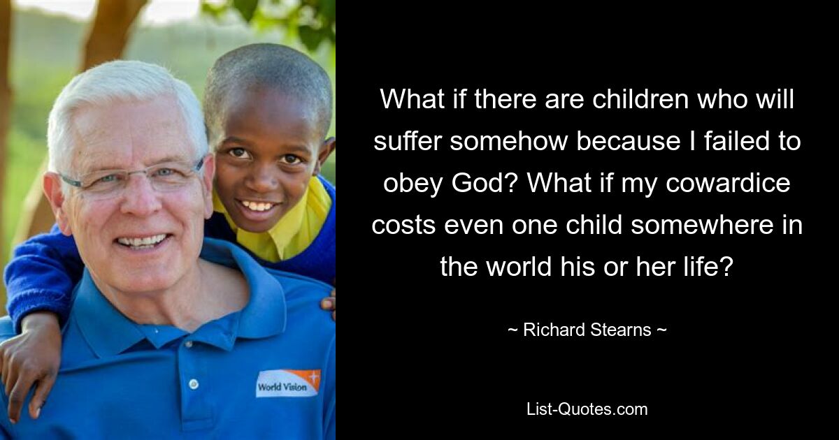 What if there are children who will suffer somehow because I failed to obey God? What if my cowardice costs even one child somewhere in the world his or her life? — © Richard Stearns