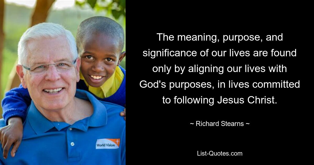 The meaning, purpose, and significance of our lives are found only by aligning our lives with God's purposes, in lives committed to following Jesus Christ. — © Richard Stearns