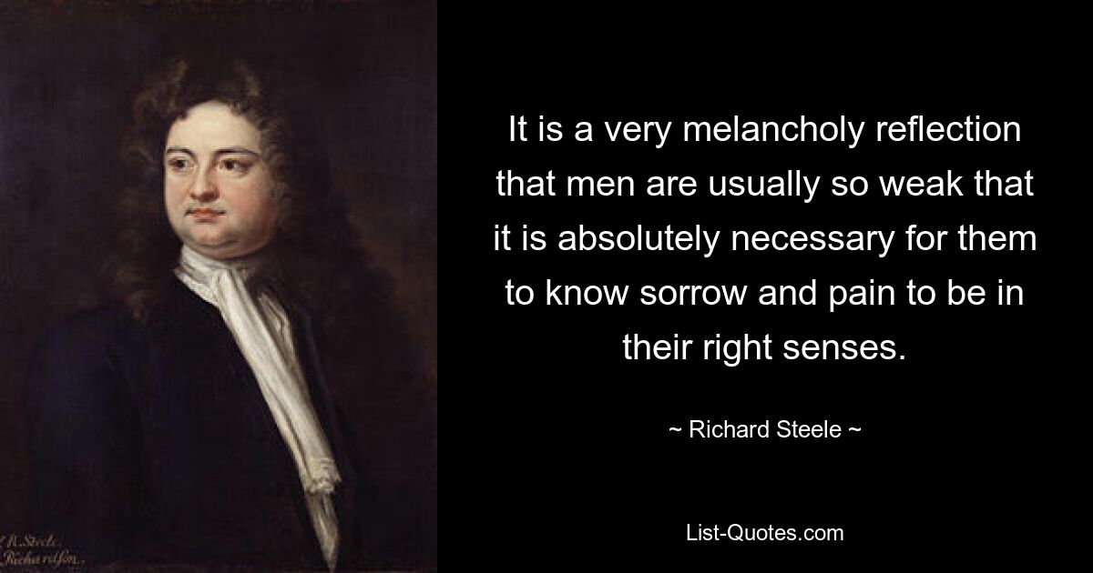 It is a very melancholy reflection that men are usually so weak that it is absolutely necessary for them to know sorrow and pain to be in their right senses. — © Richard Steele