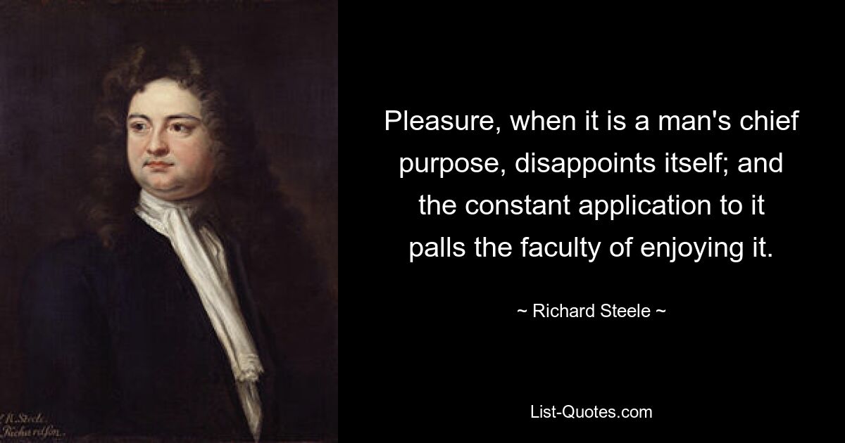 Pleasure, when it is a man's chief purpose, disappoints itself; and the constant application to it palls the faculty of enjoying it. — © Richard Steele