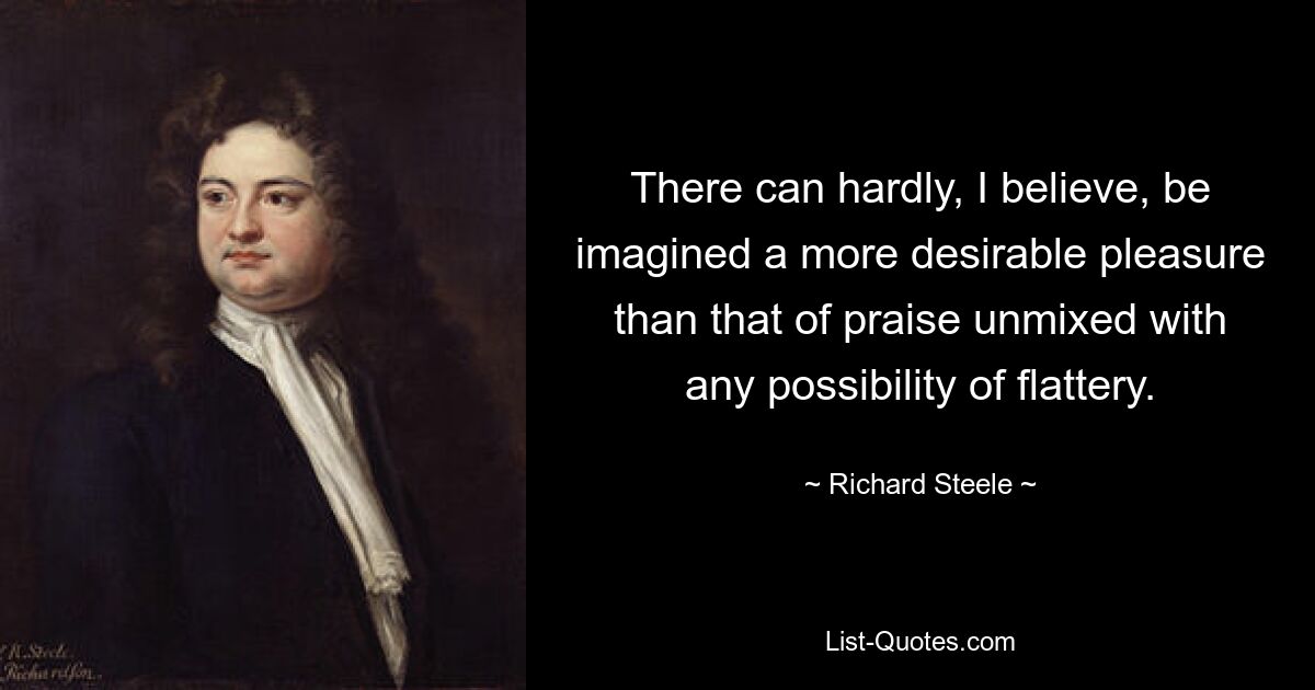 There can hardly, I believe, be imagined a more desirable pleasure than that of praise unmixed with any possibility of flattery. — © Richard Steele