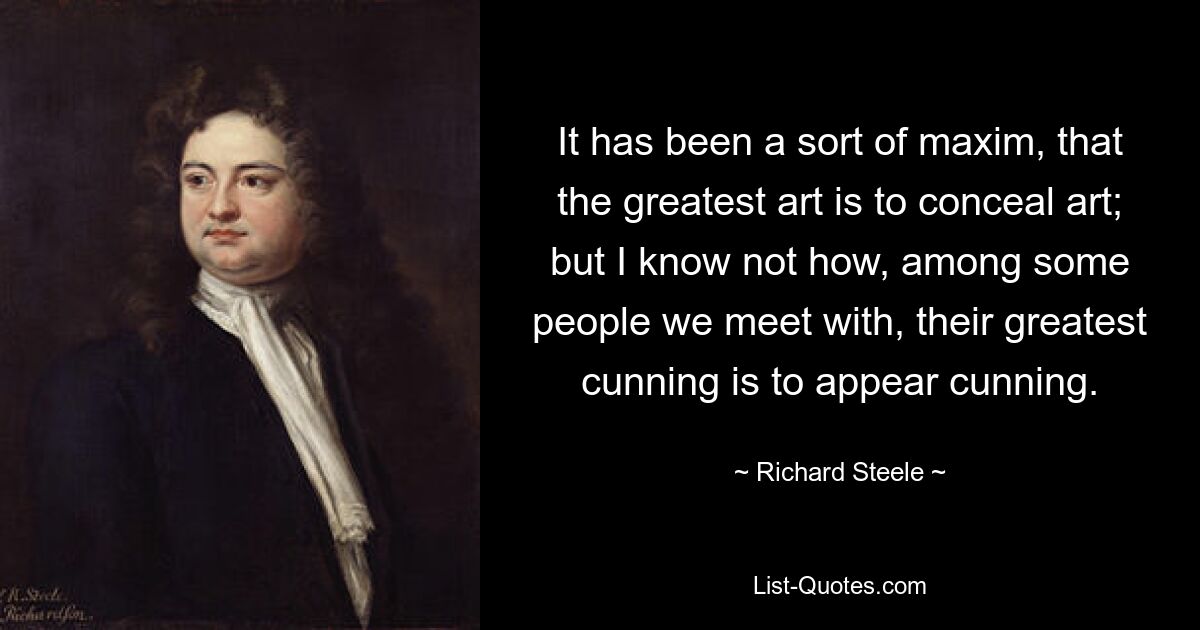 It has been a sort of maxim, that the greatest art is to conceal art; but I know not how, among some people we meet with, their greatest cunning is to appear cunning. — © Richard Steele