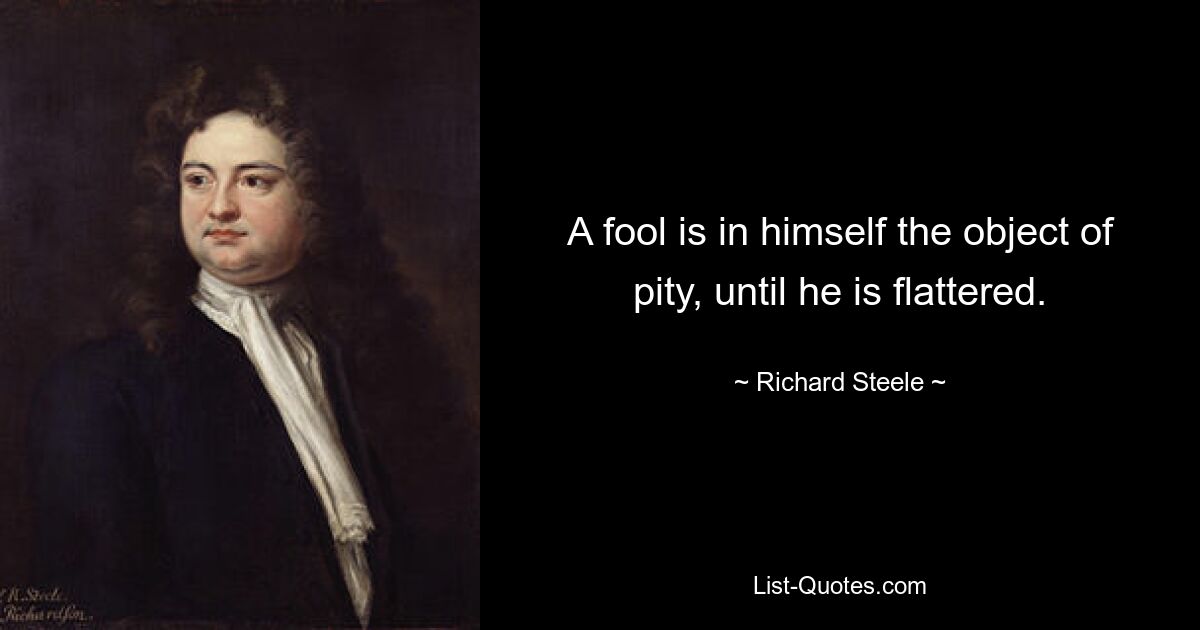 A fool is in himself the object of pity, until he is flattered. — © Richard Steele