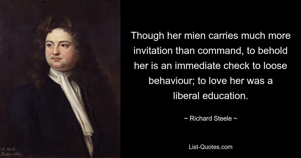 Though her mien carries much more invitation than command, to behold her is an immediate check to loose behaviour; to love her was a liberal education. — © Richard Steele