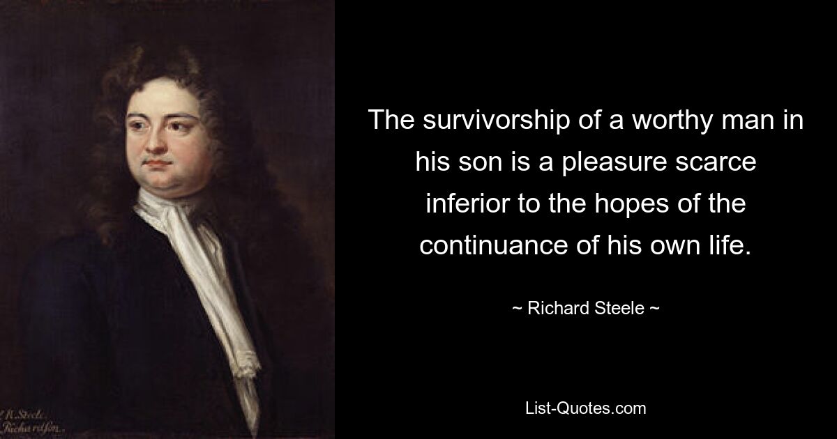 The survivorship of a worthy man in his son is a pleasure scarce inferior to the hopes of the continuance of his own life. — © Richard Steele