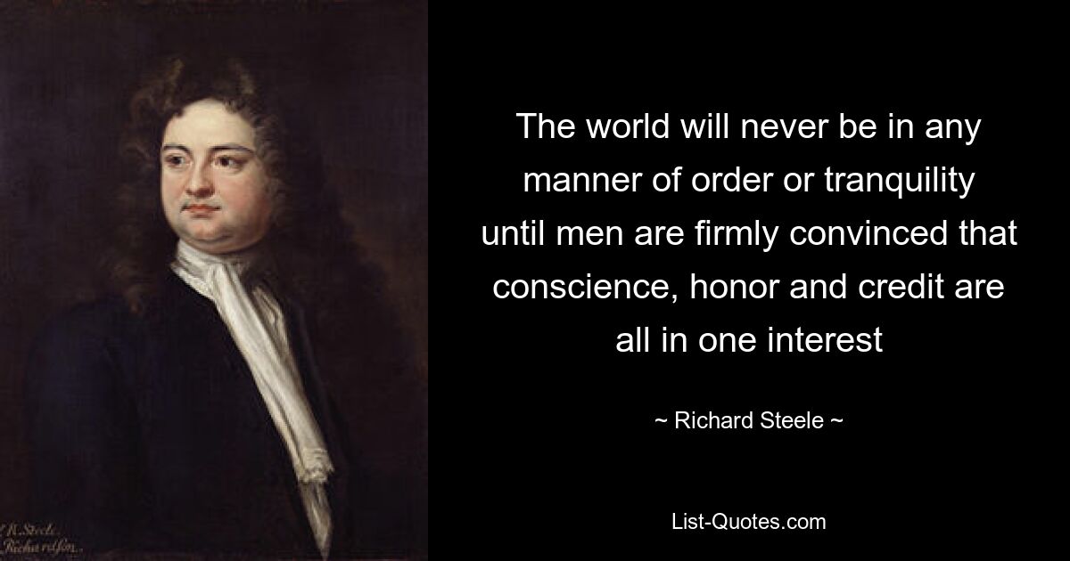 The world will never be in any manner of order or tranquility until men are firmly convinced that conscience, honor and credit are all in one interest — © Richard Steele