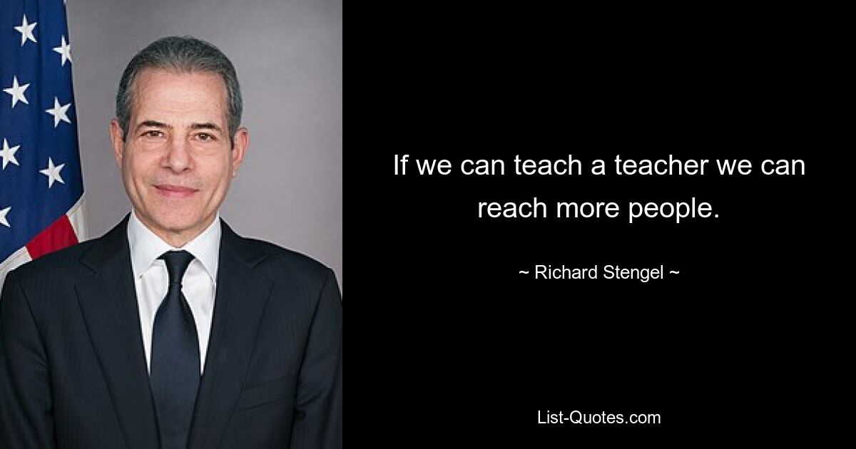 If we can teach a teacher we can reach more people. — © Richard Stengel