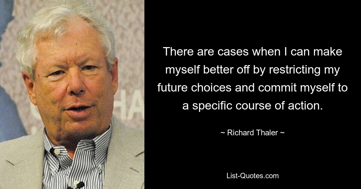 There are cases when I can make myself better off by restricting my future choices and commit myself to a specific course of action. — © Richard Thaler