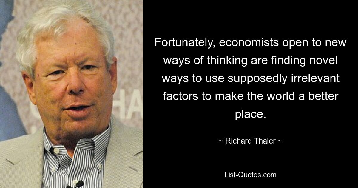 Fortunately, economists open to new ways of thinking are finding novel ways to use supposedly irrelevant factors to make the world a better place. — © Richard Thaler