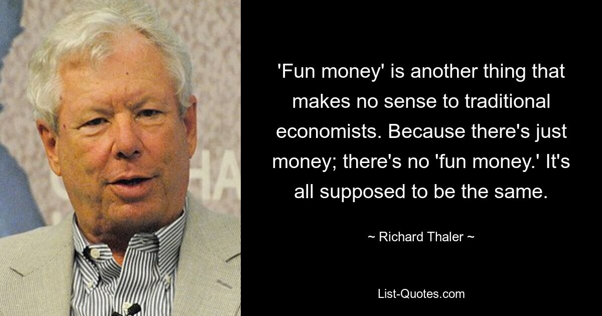 'Fun money' is another thing that makes no sense to traditional economists. Because there's just money; there's no 'fun money.' It's all supposed to be the same. — © Richard Thaler