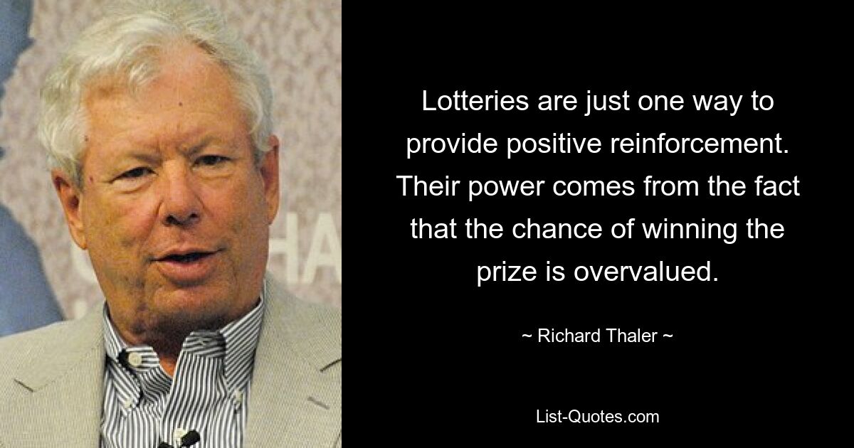 Lotteries are just one way to provide positive reinforcement. Their power comes from the fact that the chance of winning the prize is overvalued. — © Richard Thaler