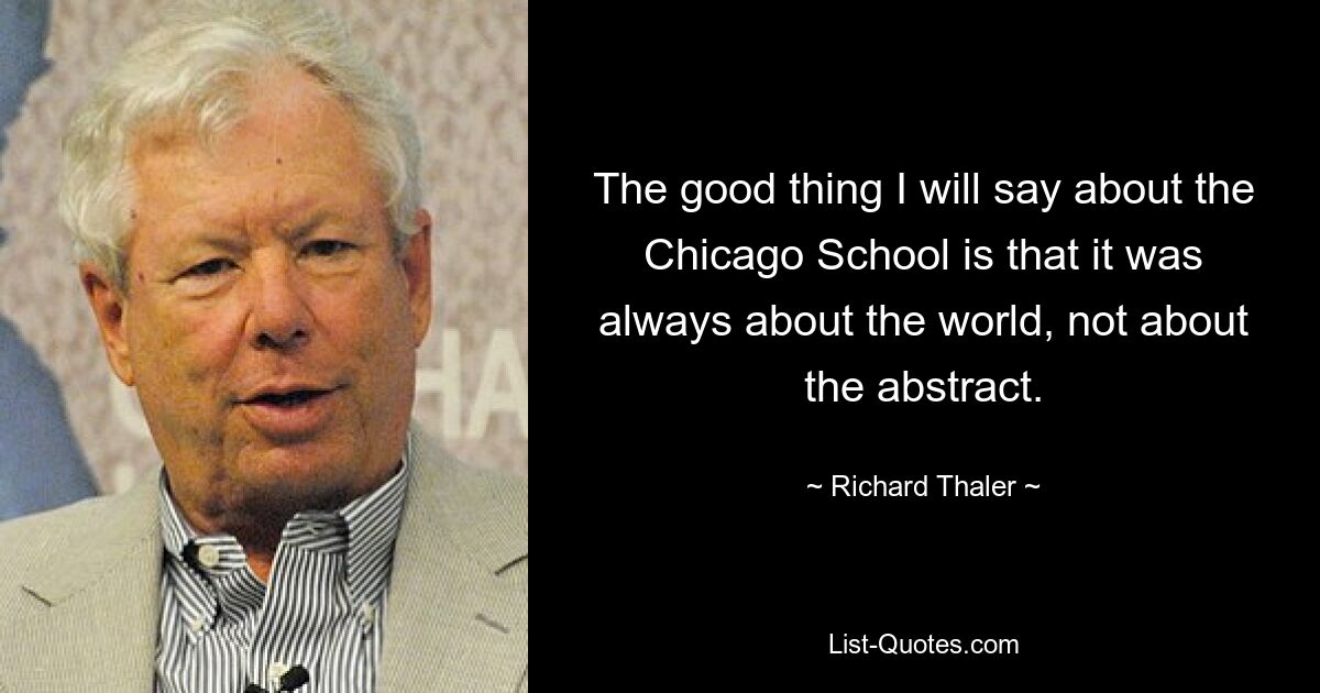 The good thing I will say about the Chicago School is that it was always about the world, not about the abstract. — © Richard Thaler