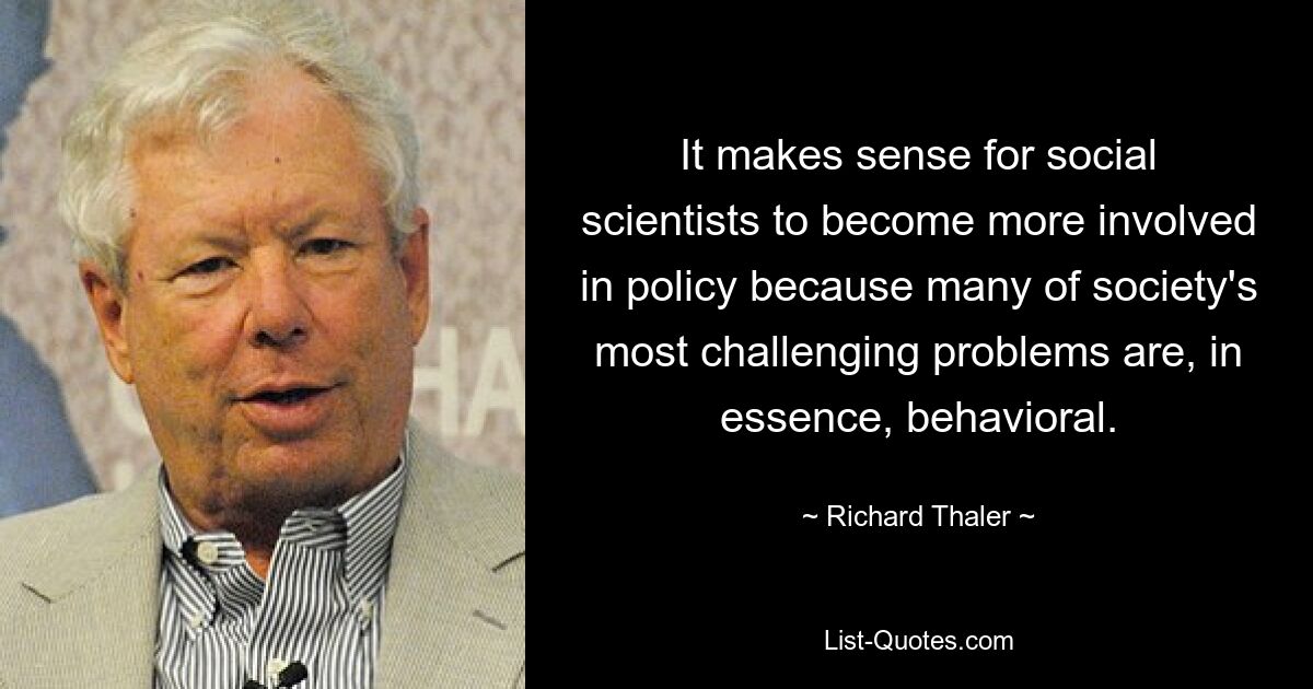 It makes sense for social scientists to become more involved in policy because many of society's most challenging problems are, in essence, behavioral. — © Richard Thaler