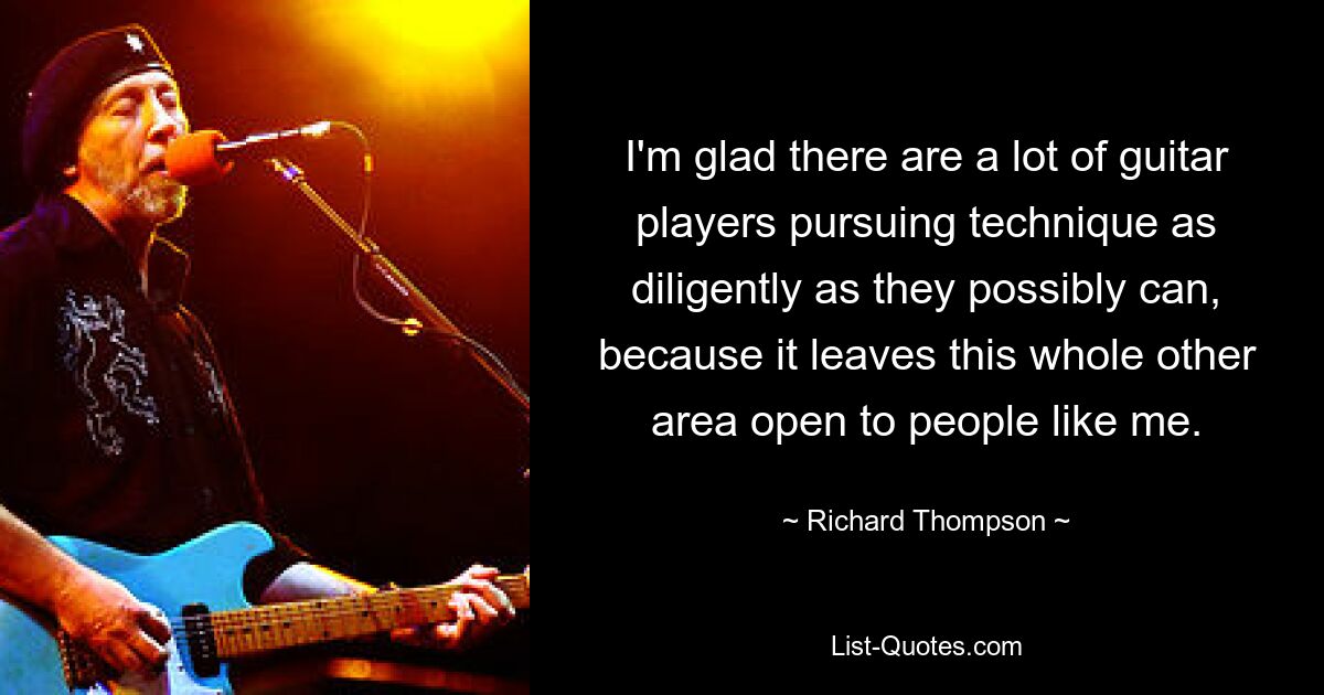 I'm glad there are a lot of guitar players pursuing technique as diligently as they possibly can, because it leaves this whole other area open to people like me. — © Richard Thompson