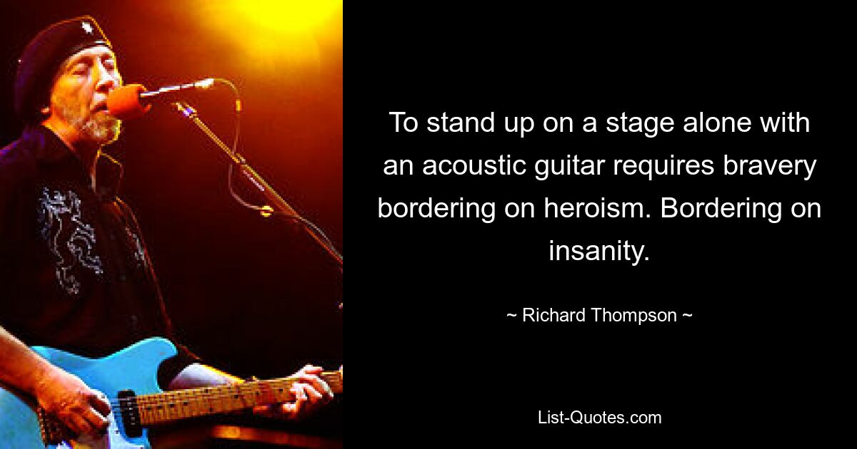 To stand up on a stage alone with an acoustic guitar requires bravery bordering on heroism. Bordering on insanity. — © Richard Thompson